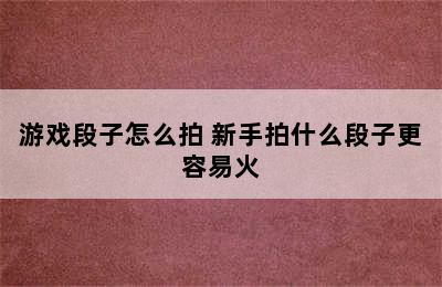 游戏段子怎么拍 新手拍什么段子更容易火